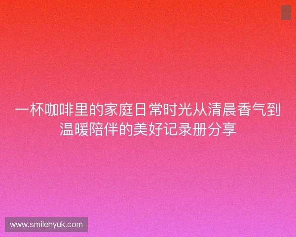 一杯咖啡里的家庭日常时光从清晨香气到温暖陪伴的美好记录册分享