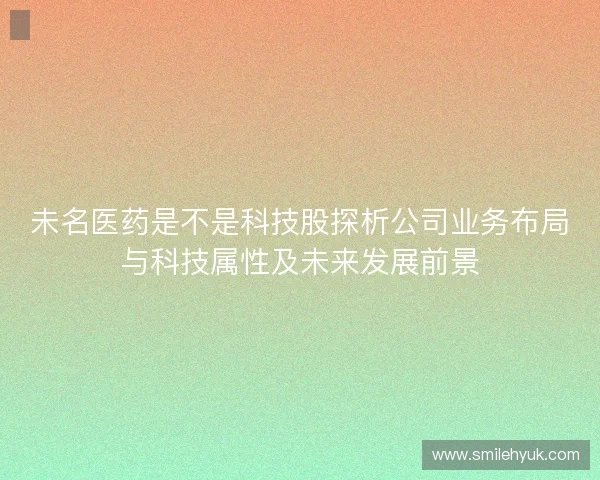 未名医药是不是科技股探析公司业务布局与科技属性及未来发展前景 未名医药是不是科技股探析公司业务布局与科技属性及未来发展前景