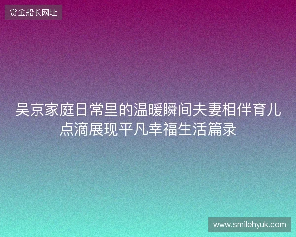 吴京家庭日常里的温暖瞬间夫妻相伴育儿点滴展现平凡幸福生活篇录 吴京家庭日常里的温暖瞬间夫妻相伴育儿点滴展现平凡幸福生活篇录