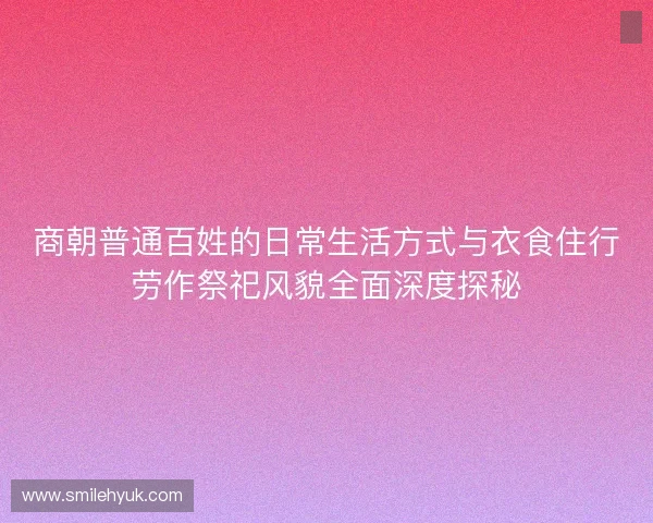商朝普通百姓的日常生活方式与衣食住行劳作祭祀风貌全面深度探秘